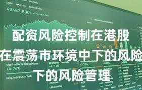 配资风险控制在港股市场在震荡市环境中下的风险管理